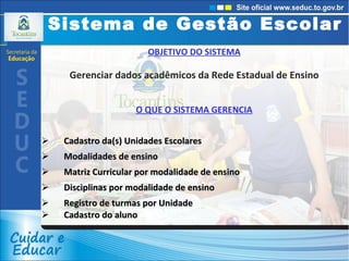 OBJETIVO DO SISTEMA Gerenciar dados acadêmicos da Rede Estadual de Ensino O QUE O SISTEMA GERENCIA Cadastro da(s) Unidades Escolares Modalidades de ensino Matriz Curricular por modalidade de ensino Disciplinas por modalidade de ensino  Registro de turmas por Unidade Cadastro do aluno Sistema de Gestão Escolar 