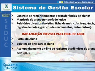 Controle de remanejamentos e transferências de alunos Matrícula do aluno por período letivo Relatórios diversos (boletim, ficha de matricula, frequência, registro de notas, gráficos de rendimentos, entre outros). IMPLANTAÇÃO PREVISTA PARA FINAL DE ABRIL: Portal do Aluno  Boletim on-line para o aluno  Acompanhamento on-line de registros acadêmicos do aluno pelos pais  Sistema de Gestão Escolar 
