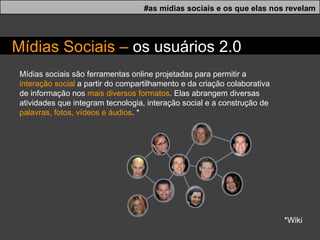 Mídias sociais são ferramentas online projetadas para permitir a  interação social  a partir do compartilhamento e da criação colaborativa de informação nos  mais diversos formatos . Elas abrangem diversas atividades que integram tecnologia, interação social e a construção de  palavras, fotos, vídeos e áudios . * *Wiki #as mídias sociais e os que elas nos revelam M í dias Sociais –  os usu á rios 2.0 