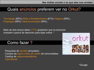 Tecnologia  (65%)  Mídia e Entretenimento  (61%)  Viagens  (59%),  Empregos  (59%)  Telecomunicação  (59%).  Mais de dois terços deles  (71%)  gostariam que os anúncios tivessem cupons de desconto para lojas online. * Pesquisas de  opinião  (enquetes) Compra de  logos e links em perfis  de comunidades Casting de  supermoderadores OpenSocial Quais  anúncios  preferem ver no  Orkut? *Google  Como fazer  ? #as mídias sociais e os que elas nos revelam 