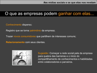 Conhecimento  disperso; Registro que se torna  patrimônio  da empresa; Trazer  novos consumidores  que partilhem de interesses comuns; Relacionamento  com seus clientes. #as mídias sociais e os que elas nos revelam O que as empresas podem  ganhar com elas... Sugestão:  Começar a rede social pela da empresa para quebra das barreiras e o inicio do compartilhamento de conhecimentos e habilidades entre colaboradores e parceiros. 
