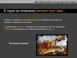 Limitam o poder de  compartilhamento  no ambiente corporativo ao bloquear o acesso aos serviços.  A paranóia do  "Controle"  restringe os funcionários e faz dos ambientes  “Oficiais"  instrumentos pouco eficientes (intranets e etc...) #as mídias sociais e os que elas nos revelam E oque as empresas  perdem sem elas... Revolução Industrial 