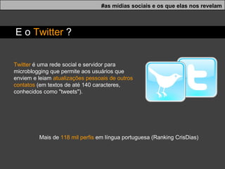Mais de  118 mil perfis  em língua portuguesa (Ranking CrisDias) Twitter  é uma rede social e servidor para microblogging que permite aos usuários que enviem e leiam  atualizações pessoais de outros contatos  (em textos de até 140 caracteres, conhecidos como "tweets"). #as mídias sociais e os que elas nos revelam E o  Twitter  ? 
