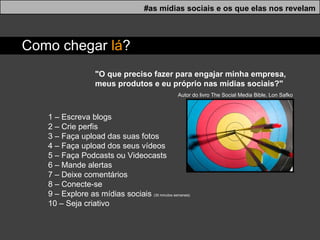 "O que preciso fazer para engajar minha empresa, meus produtos e eu próprio nas mídias sociais?"    Autor do livro The Social Media Bible, Lon Safko 1 – Escreva blogs  2 – Crie perfis 3 – Faça upload das suas fotos 4 – Faça upload dos seus vídeos 5 – Faça Podcasts ou Videocasts 6 – Mande alertas 7 – Deixe comentários 8 – Conecte-se 9 – Explore as mídias sociais  (30 minutos semanais)  10 – Seja criativo #as mídias sociais e os que elas nos revelam Como chegar  l á ? 