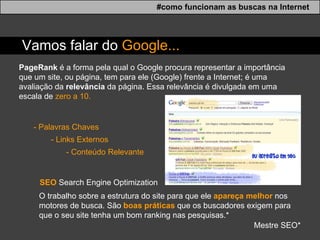 PageRank  é a forma pela qual o Google procura representar a importância que um site, ou página, tem para ele (Google) frente a Internet; é uma avaliação da  relevância  da página. Essa relevância é divulgada em uma escala de  zero a 10.  - Palavras Chaves - Links Externos - Conte ú do Relevante SEO   Search Engine Optimization O trabalho sobre a estrutura do site para que ele  apareça melhor  nos motores de busca. São  boas práticas  que os buscadores exigem para que o seu site tenha um bom ranking nas pesquisas.* Mestre SEO* #como funcionam as buscas na Internet Vamos falar do  Google... 