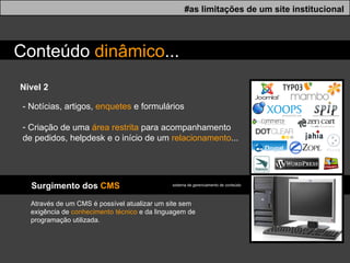 Nivel 2 #as limitações de um site institucional Conteúdo  dinâmico ... - Notícias, artigos,  enquetes  e formul á rios Criação de uma  área restrita  para acompanhamento  de pedidos, helpdesk e o início de um  relacionamento ... Surgimento dos  CMS Através de um CMS é possível atualizar um site sem exigência de  conhecimento técnico  e da linguagem de programação utilizada. sistema de gerenciamento de conteúdo  