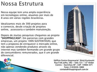 Nossa equipe tem uma ampla experiência
em tecnologias online, atuamos por mais de
8 anos em várias regiões brasileiras.
Idealizamos mais de 300 projetos para
o comercio, desde criação de projetos
online, assessoria e também manutenção.
Depois de muitas pesquisas chegamos ao projeto
“SHOPPINGCASH”. Em parcerias com grandes
empresas, um projeto 100% SUSTENTÁVEL que
tem a proposta de enriquecer o mercado
online, não apenas vendendo produtos através da
internet mas também formando um grande grupo
de consumidores remunerados, que é um grande
diferencial.
Edifício Centro Empresarial Shinji Kuniyoshi
Rua 9 de Julho, 582 - Sala 123 – 12º Andar
Centro - Ourinhos/SP – CEP: 19900-071
Fone: (14)3026-3884
contato@shoppingcash.com.br
 