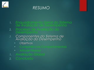 RESUMO
1. Enquadramento Geral do Sistema
de Avaliação de Desempenho
2. Processo de Avaliação do
Desempenho
3.3. Componentes do Sistema deComponentes do Sistema de
Avaliação do DesempenhoAvaliação do Desempenho
• ObjetivosObjetivos
• Competências Comportamentais
• Atitude Pessoal
1. Avaliação Global
2. Conclusão
 