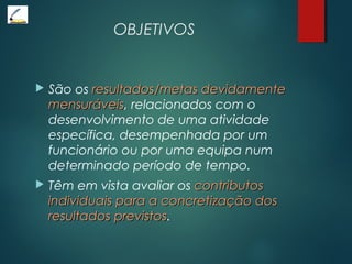 OBJETIVOS
 São os resultados/metas devidamenteresultados/metas devidamente
mensuráveismensuráveis, relacionados com o
desenvolvimento de uma atividade
específica, desempenhada por um
funcionário ou por uma equipa num
determinado período de tempo.
 Têm em vista avaliar os contributoscontributos
individuais para a concretização dosindividuais para a concretização dos
resultados previstosresultados previstos.
 