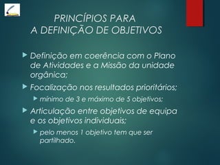 PRINCÍPIOS PARA
A DEFINIÇÃO DE OBJETIVOS
 Definição em coerência com o Plano
de Atividades e a Missão da unidade
orgânica;
 Focalização nos resultados prioritários;
 mínimo de 3 e máximo de 5 objetivos;
 Articulação entre objetivos de equipa
e os objetivos individuais;
 pelo menos 1 objetivo tem que ser
partilhado.
 