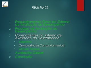 RESUMO
1. Enquadramento Geral do Sistema
de Avaliação de Desempenho
2. Processo de Avaliação do
Desempenho
3.3. Componentes do Sistema deComponentes do Sistema de
Avaliação do DesempenhoAvaliação do Desempenho
• Objetivos
• Competências ComportamentaisCompetências Comportamentais
• Atitude Pessoal
1. Avaliação Global
2. Conclusão
 