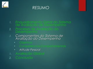 RESUMO
1. Enquadramento Geral do Sistema
de Avaliação de Desempenho
2. Processo de Avaliação do
Desempenho
3.3. Componentes do Sistema deComponentes do Sistema de
Avaliação do DesempenhoAvaliação do Desempenho
• Objetivos
• Competências Comportamentais
• Atitude PessoalAtitude Pessoal
1. Avaliação Global
2. Conclusão
 