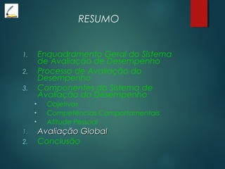 RESUMO
1. Enquadramento Geral do Sistema
de Avaliação de Desempenho
2. Processo de Avaliação do
Desempenho
3. Componentes do Sistema de
Avaliação do Desempenho
• Objetivos
• Competências Comportamentais
• Atitude Pessoal
1.1. Avaliação GlobalAvaliação Global
2. Conclusão
 