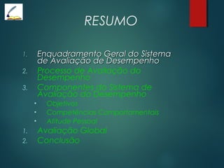 RESUMO
1.1. Enquadramento Geral do SistemaEnquadramento Geral do Sistema
de Avaliação de Desempenhode Avaliação de Desempenho
2. Processo de Avaliação do
Desempenho
3. Componentes do Sistema de
Avaliação do Desempenho
• Objetivos
• Competências Comportamentais
• Atitude Pessoal
1. Avaliação Global
2. Conclusão
 