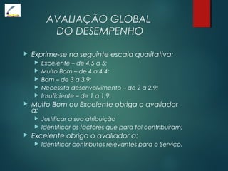 AVALIAÇÃO GLOBAL
DO DESEMPENHO
 Exprime-se na seguinte escala qualitativa:
 Excelente – de 4,5 a 5;
 Muito Bom – de 4 a 4,4;
 Bom – de 3 a 3,9;
 Necessita desenvolvimento – de 2 a 2,9;
 Insuficiente – de 1 a 1,9.
 Muito Bom ou Excelente obriga o avaliador
a:
 Justificar a sua atribuição
 Identificar os factores que para tal contribuíram;
 Excelente obriga o avaliador a:
 Identificar contributos relevantes para o Serviço.
 