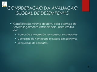 CONSIDERAÇÃO DA AVALIAÇÃO
GLOBAL DE DESEMPENHO
 Classificação mínima de Bom, para o tempo de
serviço legalmente estabelecido, para efeitos
de:
 Promoção e progressão nas carreiras e categorias;
 Conversão de nomeação provisória em definitiva;
 Renovação de contratos.
/...
 