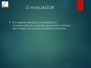 O AVALIADOR
 É o superior hierárquico imediato ou
coordenador do avaliado que reúna o mínimo
de 6 meses de contato funcional com este.
 