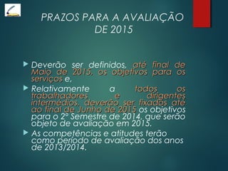 PRAZOS PARA A AVALIAÇÃO
DE 2015
 Deverão ser definidos, até final deaté final de
Maio de 2015, os objetivos para osMaio de 2015, os objetivos para os
serviçosserviços e,
 Relativamente a todos ostodos os
trabalhadores e dirigentestrabalhadores e dirigentes
intermédios, deverão ser fixados atéintermédios, deverão ser fixados até
ao final de Junho de 2015ao final de Junho de 2015 os objetivos
para o 2º Semestre de 2014, que serão
objeto de avaliação em 2015.
 As competências e atitudes terão
como período de avaliação dos anos
de 2013/2014.
 