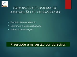 OBJETIVOS DO SISTEMA DE
AVALIAÇÃO DE DESEMPENHO
 Qualidade e excelência
 Liderança e responsabilidade
 Mérito e qualificação
Pressupõe uma gestão por objetivosPressupõe uma gestão por objetivos
 