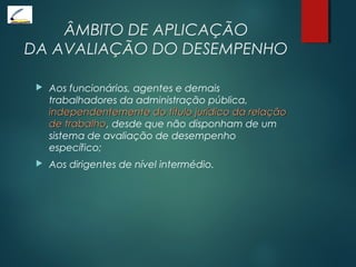 ÂMBITO DE APLICAÇÃO
DA AVALIAÇÃO DO DESEMPENHO
 Aos funcionários, agentes e demais
trabalhadores da administração pública,
independentemente do título jurídico da relaçãoindependentemente do título jurídico da relação
de trabalhode trabalho, desde que não disponham de um
sistema de avaliação de desempenho
específico;
 Aos dirigentes de nível intermédio.
 