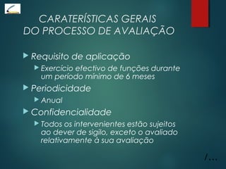 CARATERÍSTICAS GERAIS
DO PROCESSO DE AVALIAÇÃO
 Requisito de aplicação
 Exercício efectivo de funções durante
um período mínimo de 6 meses
 Periodicidade
 Anual
 Confidencialidade
 Todos os intervenientes estão sujeitos
ao dever de sigilo, exceto o avaliado
relativamente à sua avaliação
/...
 