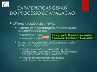 CARATERÍSTICAS GERAIS
DO PROCESSO DE AVALIAÇÃO
 Diferenciação de mérito
 Fixação de percentagens máximas para
as classificações de:
 Excelente – 5%
 Muito Bom – 20%
 As percentagens são aplicadas a cada
serviço ou organismo:
 Equitativamente aos diferentes grupos
profissionais, quando o número de avaliados
por grupo profissional é superior a 20;
 Através da agregação de grupos
profissionais, no caso contrário.
.../...
Num grupo de 20 pessoas no máximo
1 poderá ter Excelente e 4 Muito Bom
 