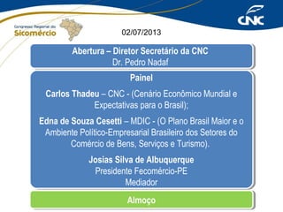 02/07/2013

Abertura – Diretor Secretário da CNC
Abertura – Diretor Secretário da CNC
Dr. Pedro Nadaf
Dr. Pedro Nadaf
Painel
Painel
Carlos Thadeu – CNC --(Cenário Econômico Mundial e
Carlos Thadeu – CNC (Cenário Econômico Mundial e
Expectativas para o Brasil);
Expectativas para o Brasil);
Edna de Souza Cesetti – MDIC --(O Plano Brasil Maior e o
Edna de Souza Cesetti – MDIC (O Plano Brasil Maior e o
Ambiente Político-Empresarial Brasileiro dos Setores do
Ambiente Político-Empresarial Brasileiro dos Setores do
Comércio de Bens, Serviços e Turismo).
Comércio de Bens, Serviços e Turismo).
Josias Silva de Albuquerque
Josias Silva de Albuquerque
Presidente Fecomércio-PE
Presidente Fecomércio-PE
Mediador
Mediador
Almoço
Almoço

 