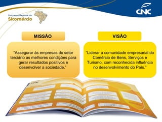 MISSÃO

VISÃO

“Assegurar às empresas do setor
terciário as melhores condições para
gerar resultados positivos e
desenvolver a sociedade.”

“Liderar a comunidade empresarial do
Comércio de Bens, Serviços e
Turismo, com reconhecida influência
no desenvolvimento do País.”

 