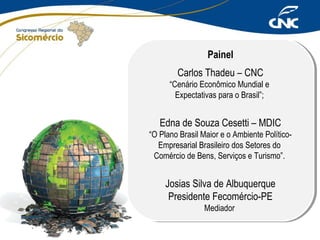 Painel
Painel
Carlos Thadeu – CNC
Carlos Thadeu – CNC

“Cenário Econômico Mundial ee
“Cenário Econômico Mundial
Expectativas para ooBrasil”;
Expectativas para Brasil”;

Edna de Souza Cesetti – MDIC
Edna de Souza Cesetti – MDIC

“O Plano Brasil Maior eeooAmbiente Político“O Plano Brasil Maior
Ambiente PolíticoEmpresarial Brasileiro dos Setores do
Empresarial Brasileiro dos Setores do
Comércio de Bens, Serviços eeTurismo”.
Comércio de Bens, Serviços Turismo”.

Josias Silva de Albuquerque
Josias Silva de Albuquerque
Presidente Fecomércio-PE
Presidente Fecomércio-PE
Mediador
Mediador

 