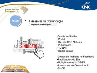 ASCOM
ASCOM

 Assessores de Comunicação
Composição: 34 Federações

Canais multimídia
•Portal
•Revista CNC Notícias
•Publicações
•TV CNC
•Redes sociais
Grupos de Trabalho no Facebook:
•Facilitadores do Site
•Multiplicadores do SEGS
•Assessores de Comunicação
•CNCC

 