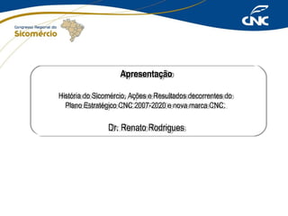Apresentação
Apresentação
História do Sicomércio, Ações eeResultados decorrentes do
História do Sicomércio, Ações Resultados decorrentes do
Plano Estratégico CNC 2007-2020 eenova marca CNC.
Plano Estratégico CNC 2007-2020 nova marca CNC.

Dr. Renato Rodrigues
Dr. Renato Rodrigues

 