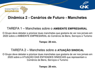 Dinâmica 2 - Cenários de Futuro - Manchetes
TAREFA 1 – Manchetes sobre o AMBIENTE EMPRESARIAL
O Grupo deve debater e priorizar duas manchetes que gostaria de ver nos jornais em
2020 sobre o AMBIENTE EMPRESARIAL do Comércio de Bens, Serviços e Turismo
Tempo: 20 min.

TAREFA 2 – Manchetes sobre a ATUAÇÃO SINDICAL
O Grupo deve debater e priorizar duas manchetes que gostaria de ver nos jornais em
2020 sobre a ATUAÇÃO DAS ENTIDADES SINDICAIS que representam o
Comércio de Bens, Serviços e Turismo
Tempo: 20 min.

 