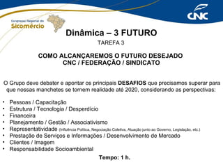 Dinâmica – 3 FUTURO
TAREFA 3

COMO ALCANÇAREMOS O FUTURO DESEJADO
CNC / FEDERAÇÃO / SINDICATO
O Grupo deve debater e apontar os principais DESAFIOS que precisamos superar para
que nossas manchetes se tornem realidade até 2020, considerando as perspectivas:
•
•
•
•
•
•
•
•

Pessoas / Capacitação
Estrutura / Tecnologia / Desperdício
Financeira
Planejamento / Gestão / Associativismo
Representatividade (Influência Política, Negociação Coletiva, Atuação junto ao Governo, Legislação, etc.)
Prestação de Serviços e Informações / Desenvolvimento de Mercado
Clientes / Imagem
Responsabilidade Socioambiental
Tempo: 1 h.

 