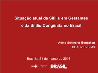 Situação  atual  da  Sífilis  em  Gestantes  
e  da  Sífilis  Congênita  no  Brasil
Adele  Schwartz  Benzaken
DDAHV/SVS/MS
Brasília,  21  de  março  de  2016
 