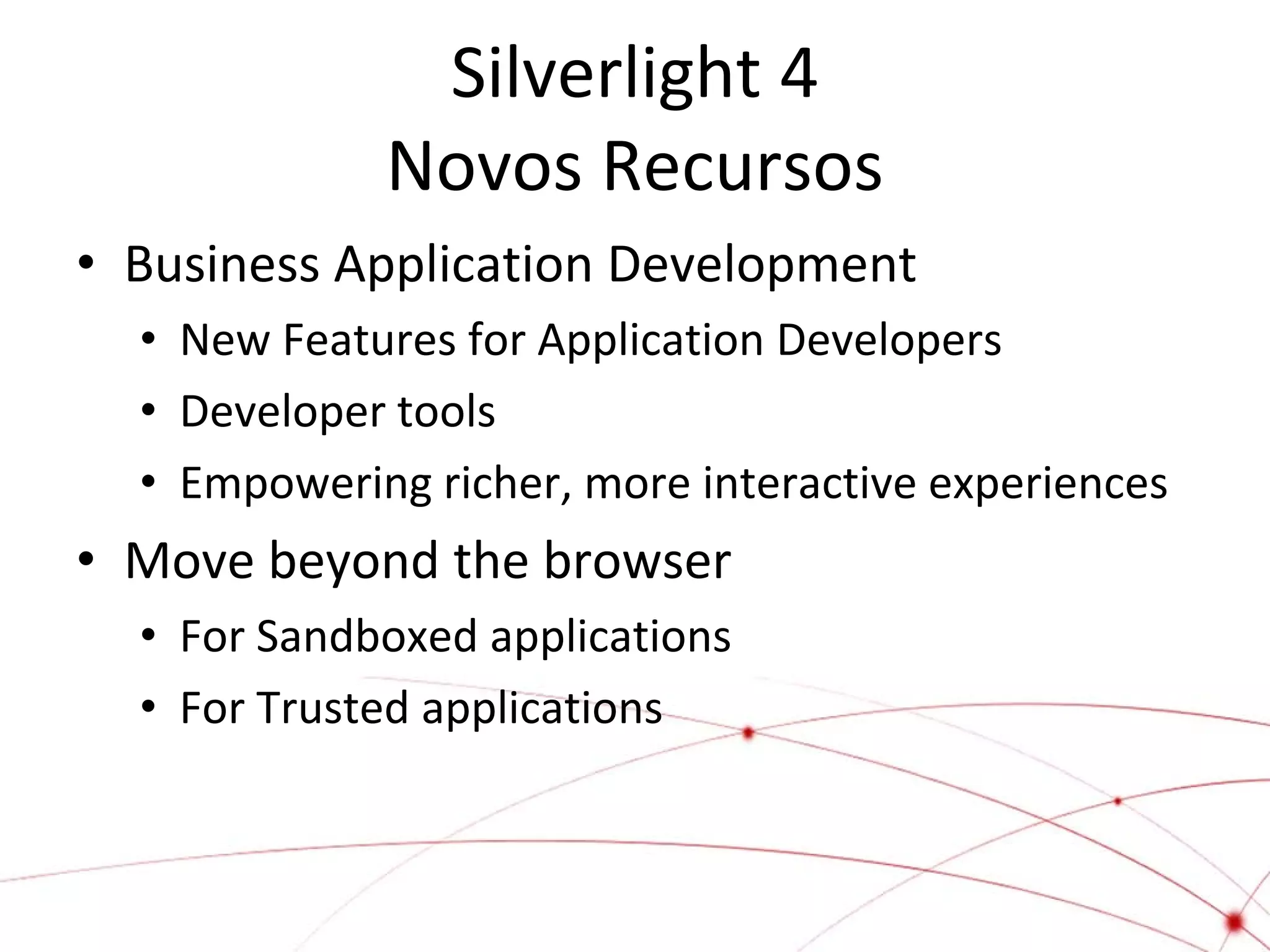 Silverlight 4
Novos Recursos
• Business Application Development
• New Features for Application Developers
• Developer tools
• Empowering richer, more interactive experiences

• Move beyond the browser
• For Sandboxed applications
• For Trusted applications

 