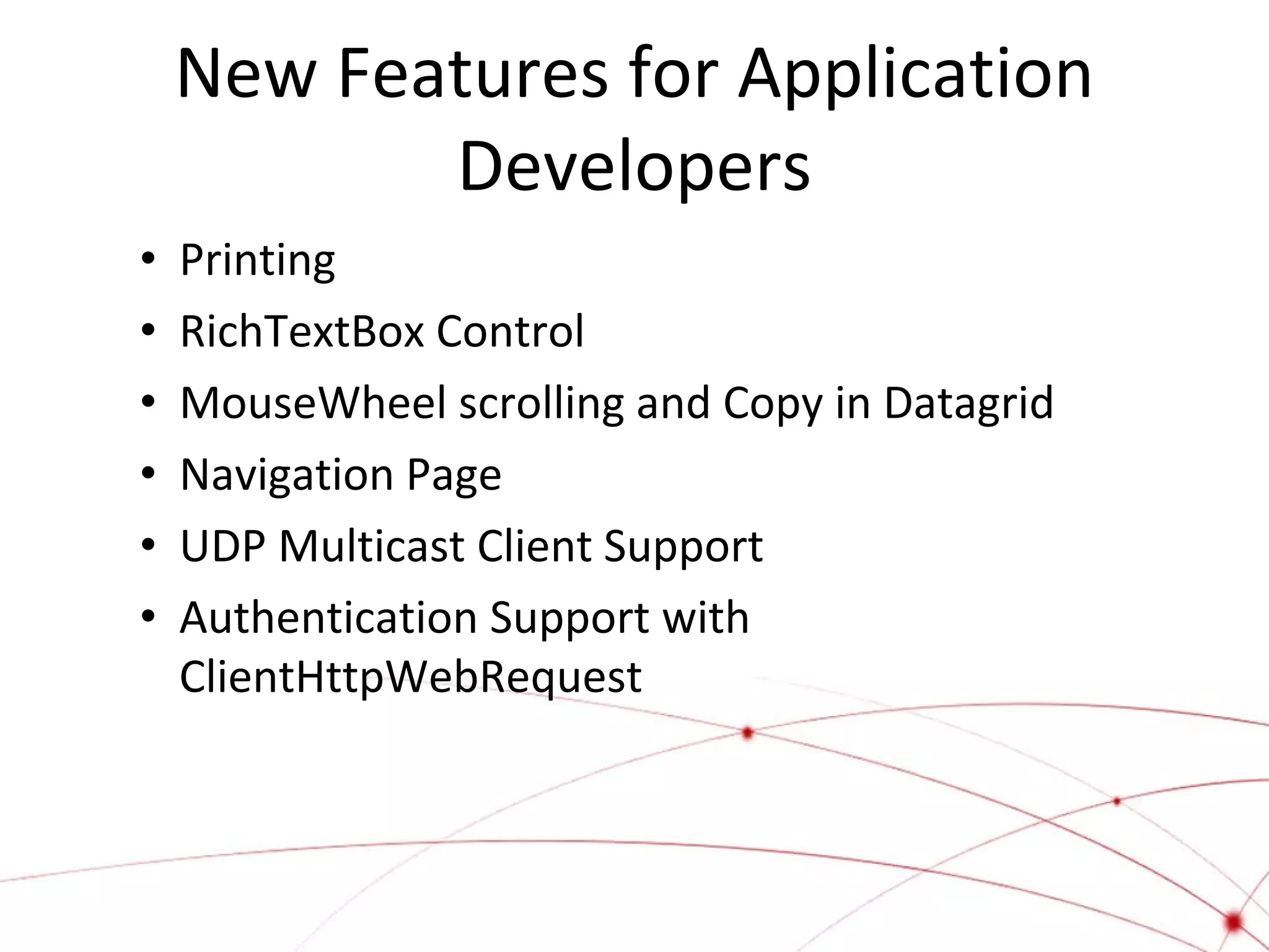 New Features for Application
Developers
•
•
•
•
•
•

Printing
RichTextBox Control
MouseWheel scrolling and Copy in Datagrid
Navigation Page
UDP Multicast Client Support
Authentication Support with
ClientHttpWebRequest

 