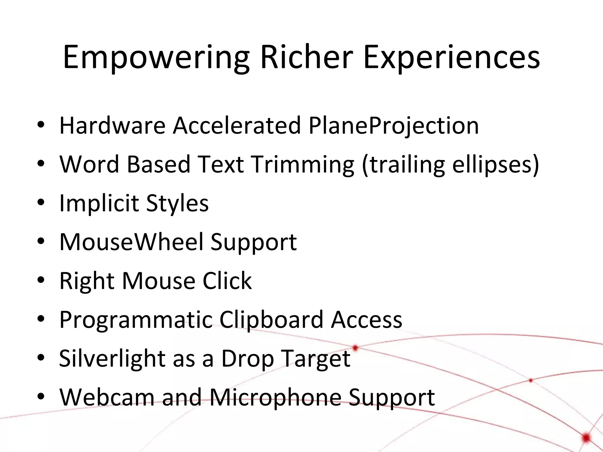 Empowering Richer Experiences
•
•
•
•
•
•
•
•

Hardware Accelerated PlaneProjection
Word Based Text Trimming (trailing ellipses)
Implicit Styles
MouseWheel Support
Right Mouse Click
Programmatic Clipboard Access
Silverlight as a Drop Target
Webcam and Microphone Support

 