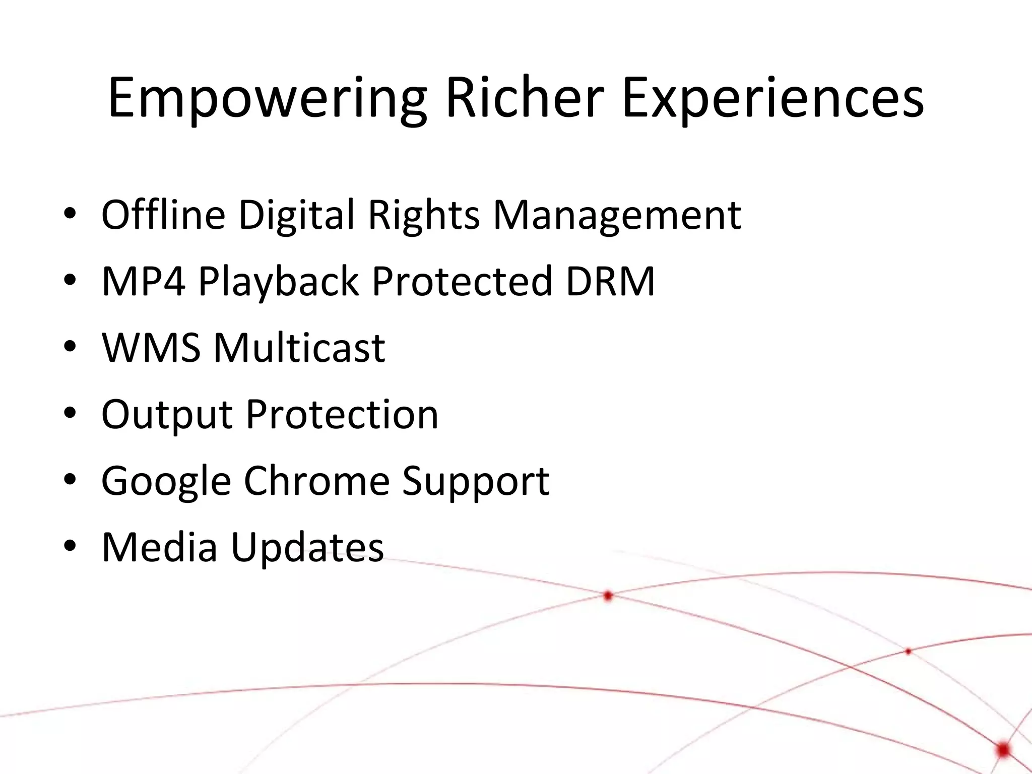 Empowering Richer Experiences
•
•
•
•
•
•

Offline Digital Rights Management
MP4 Playback Protected DRM
WMS Multicast
Output Protection
Google Chrome Support
Media Updates

 