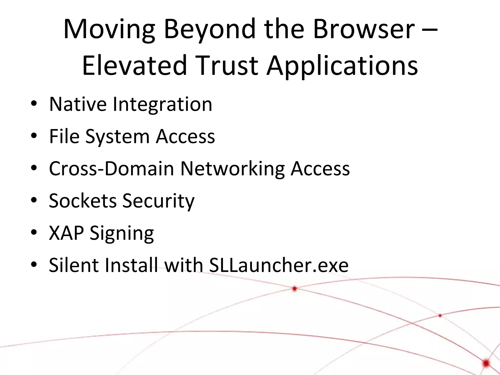 Moving Beyond the Browser –
Elevated Trust Applications
•
•
•
•
•
•

Native Integration
File System Access
Cross-Domain Networking Access
Sockets Security
XAP Signing
Silent Install with SLLauncher.exe

 