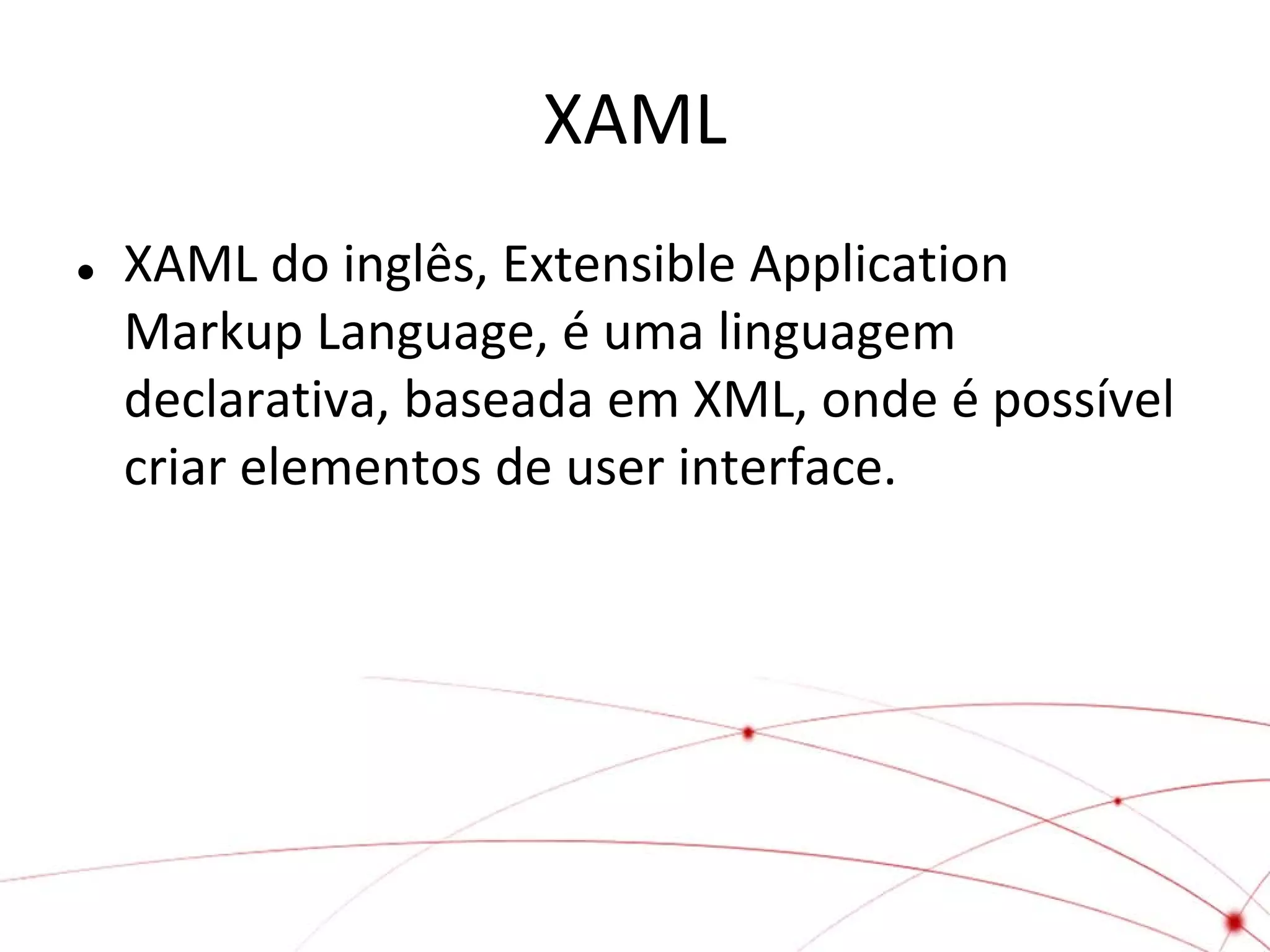 XAML


XAML do inglês, Extensible Application
Markup Language, é uma linguagem
declarativa, baseada em XML, onde é possível
criar elementos de user interface.

 