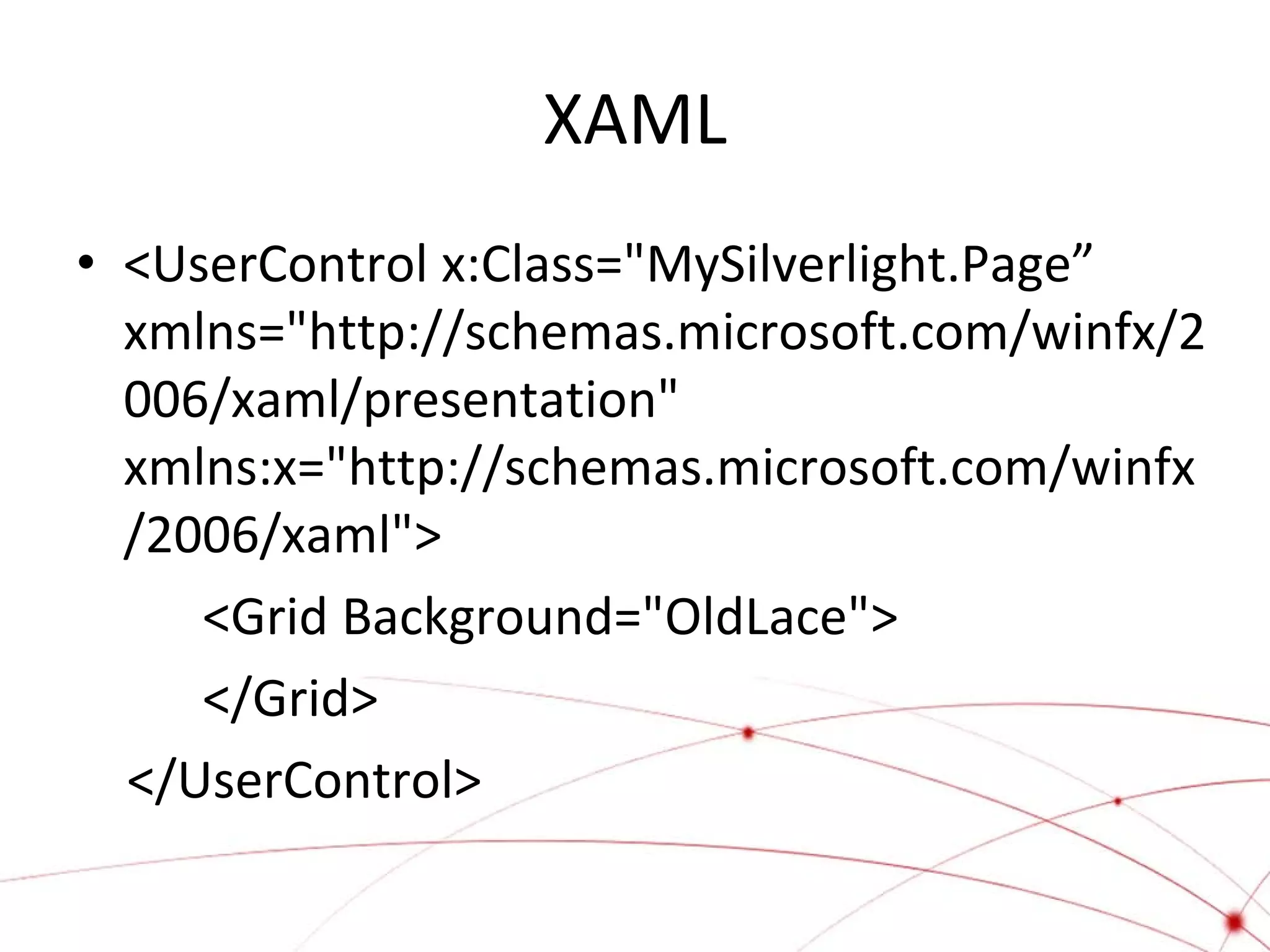 XAML
• <UserControl x:Class="MySilverlight.Page”
xmlns="http://schemas.microsoft.com/winfx/2
006/xaml/presentation"
xmlns:x="http://schemas.microsoft.com/winfx
/2006/xaml">
<Grid Background="OldLace">
</Grid>
</UserControl>

 