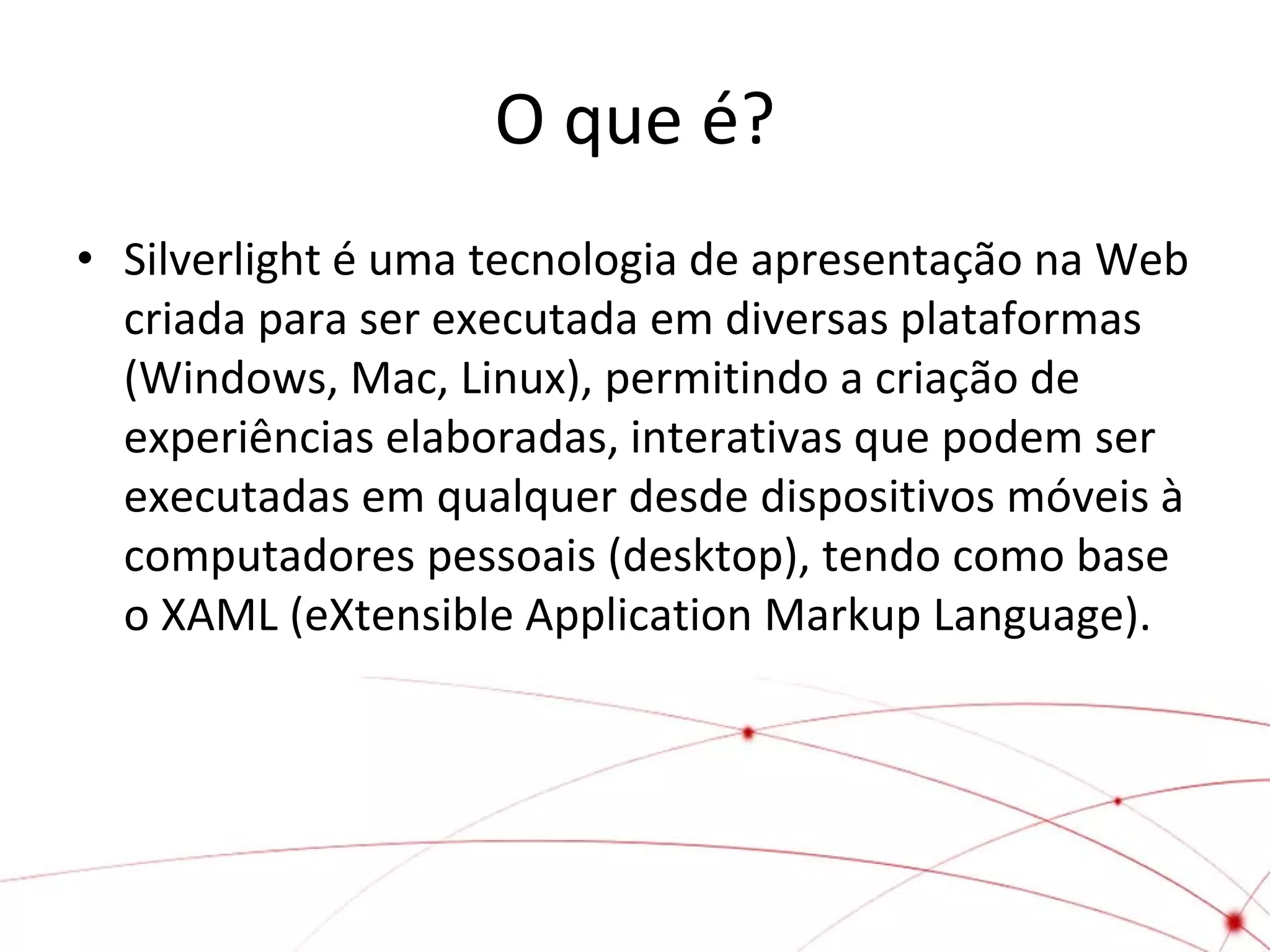 O que é?
• Silverlight é uma tecnologia de apresentação na Web
criada para ser executada em diversas plataformas
(Windows, Mac, Linux), permitindo a criação de
experiências elaboradas, interativas que podem ser
executadas em qualquer desde dispositivos móveis à
computadores pessoais (desktop), tendo como base
o XAML (eXtensible Application Markup Language).

 