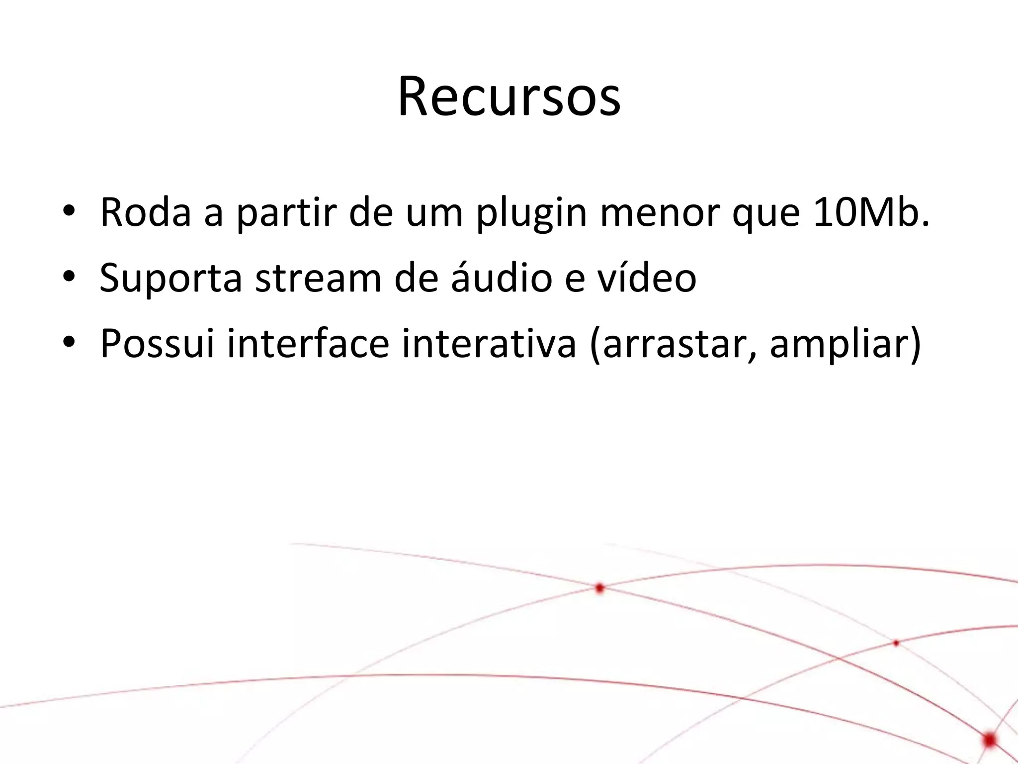 Recursos
• Roda a partir de um plugin menor que 10Mb.
• Suporta stream de áudio e vídeo
• Possui interface interativa (arrastar, ampliar)

 