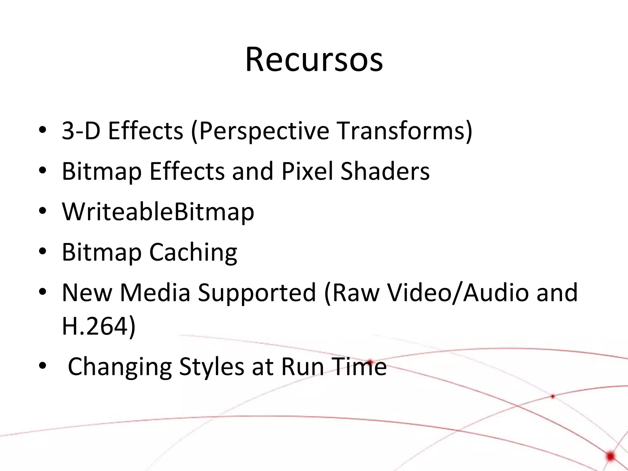 Recursos
3-D Effects (Perspective Transforms)
Bitmap Effects and Pixel Shaders
WriteableBitmap
Bitmap Caching
New Media Supported (Raw Video/Audio and
H.264)
• Changing Styles at Run Time
•
•
•
•
•

 