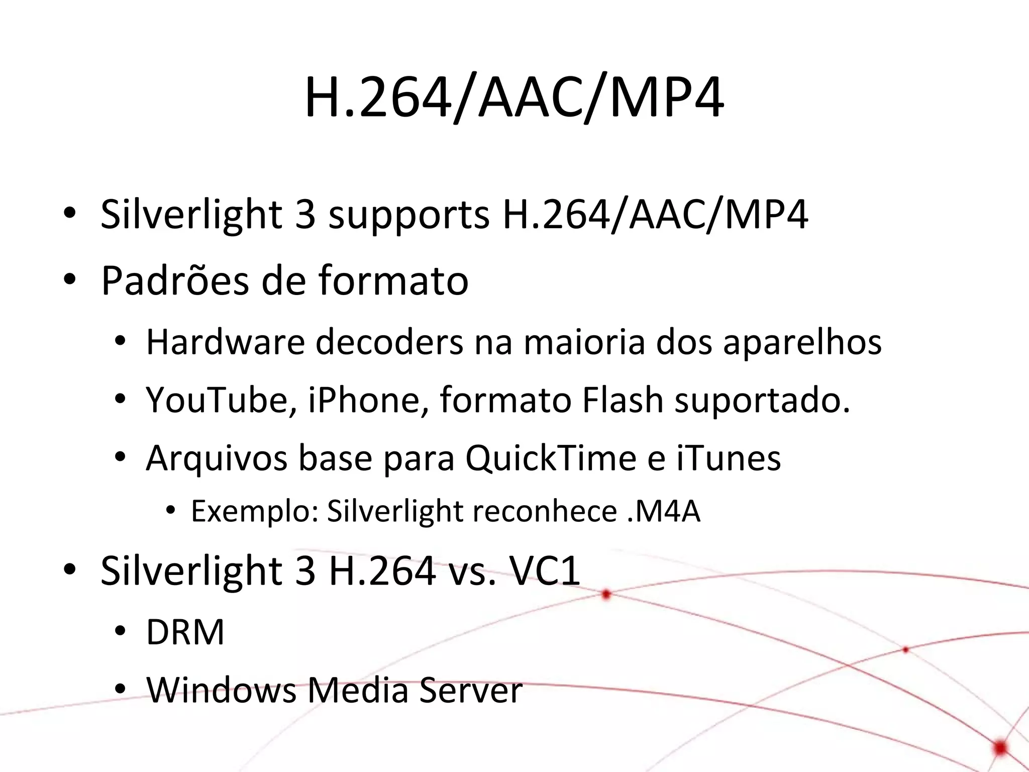 H.264/AAC/MP4
• Silverlight 3 supports H.264/AAC/MP4
• Padrões de formato
• Hardware decoders na maioria dos aparelhos
• YouTube, iPhone, formato Flash suportado.
• Arquivos base para QuickTime e iTunes
• Exemplo: Silverlight reconhece .M4A

• Silverlight 3 H.264 vs. VC1
• DRM
• Windows Media Server

 