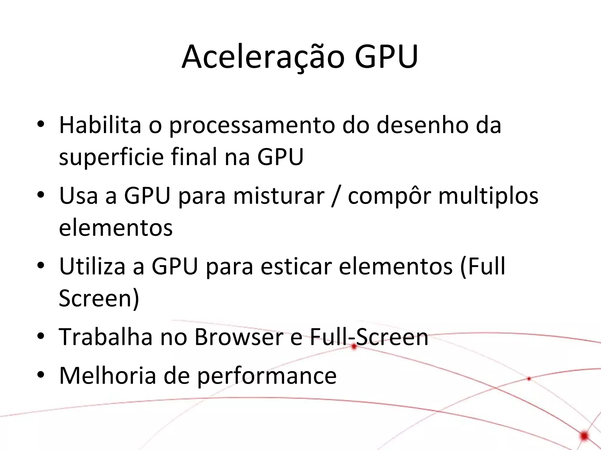 Aceleração GPU
• Habilita o processamento do desenho da
superficie final na GPU
• Usa a GPU para misturar / compôr multiplos
elementos
• Utiliza a GPU para esticar elementos (Full
Screen)
• Trabalha no Browser e Full-Screen
• Melhoria de performance

 