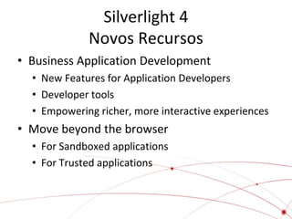 Silverlight 4
Novos Recursos
• Business Application Development
• New Features for Application Developers
• Developer tools
• Empowering richer, more interactive experiences

• Move beyond the browser
• For Sandboxed applications
• For Trusted applications

 