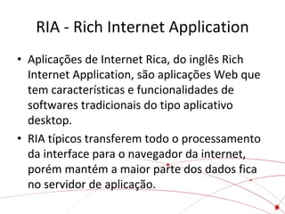RIA - Rich Internet Application
• Aplicações de Internet Rica, do inglês Rich
Internet Application, são aplicações Web que
tem características e funcionalidades de
softwares tradicionais do tipo aplicativo
desktop.
• RIA típicos transferem todo o processamento
da interface para o navegador da internet,
porém mantém a maior parte dos dados fica
no servidor de aplicação.

 