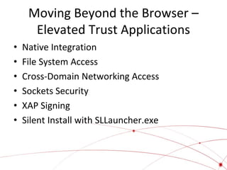 Moving Beyond the Browser –
Elevated Trust Applications
•
•
•
•
•
•

Native Integration
File System Access
Cross-Domain Networking Access
Sockets Security
XAP Signing
Silent Install with SLLauncher.exe

 