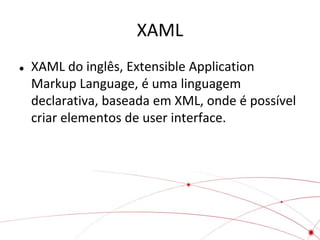 XAML


XAML do inglês, Extensible Application
Markup Language, é uma linguagem
declarativa, baseada em XML, onde é possível
criar elementos de user interface.

 